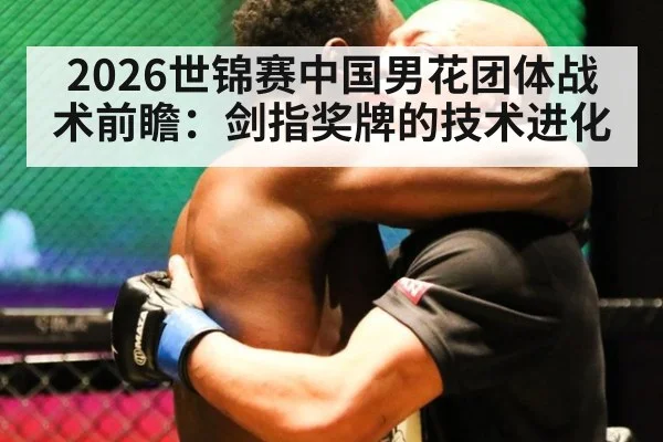 2026世锦赛中国男花团体战术前瞻：剑指奖牌的技术进化