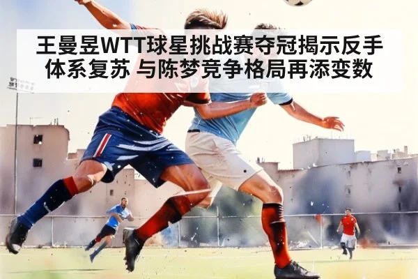 王曼昱WTT球星挑战赛夺冠揭示反手体系复苏 与陈梦竞争格局再添变数